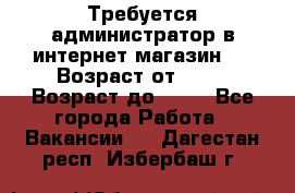 Требуется администратор в интернет магазин.  › Возраст от ­ 22 › Возраст до ­ 40 - Все города Работа » Вакансии   . Дагестан респ.,Избербаш г.